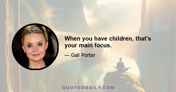 When you have children, that's your main focus.