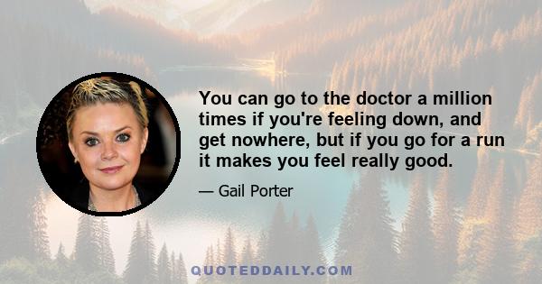 You can go to the doctor a million times if you're feeling down, and get nowhere, but if you go for a run it makes you feel really good.