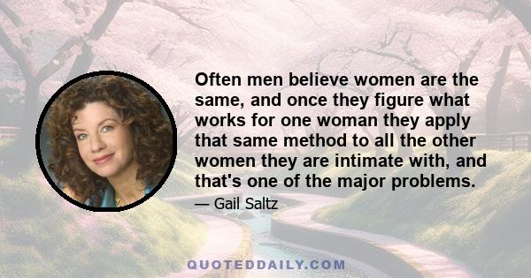 Often men believe women are the same, and once they figure what works for one woman they apply that same method to all the other women they are intimate with, and that's one of the major problems.