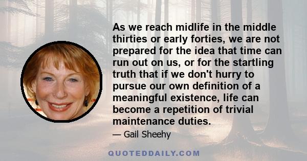 As we reach midlife in the middle thirties or early forties, we are not prepared for the idea that time can run out on us, or for the startling truth that if we don't hurry to pursue our own definition of a meaningful