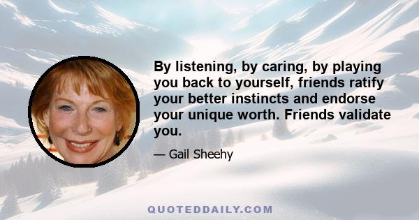 By listening, by caring, by playing you back to yourself, friends ratify your better instincts and endorse your unique worth. Friends validate you.