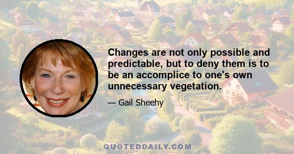 Changes are not only possible and predictable, but to deny them is to be an accomplice to one's own unnecessary vegetation.