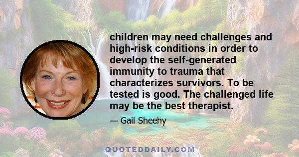 children may need challenges and high-risk conditions in order to develop the self-generated immunity to trauma that characterizes survivors. To be tested is good. The challenged life may be the best therapist.