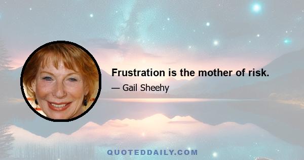 Frustration is the mother of risk.