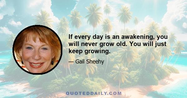 If every day is an awakening, you will never grow old. You will just keep growing.