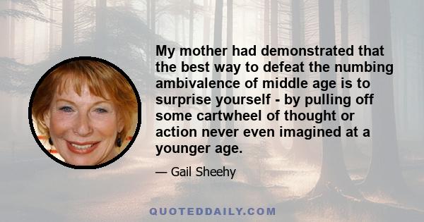 My mother had demonstrated that the best way to defeat the numbing ambivalence of middle age is to surprise yourself - by pulling off some cartwheel of thought or action never even imagined at a younger age.