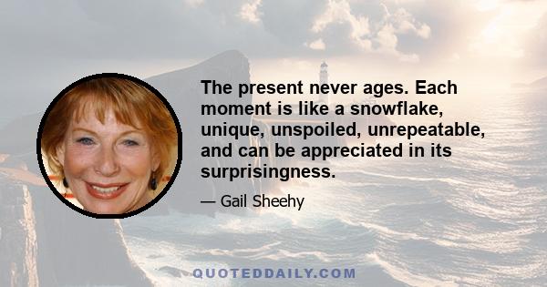 The present never ages. Each moment is like a snowflake, unique, unspoiled, unrepeatable, and can be appreciated in its surprisingness.