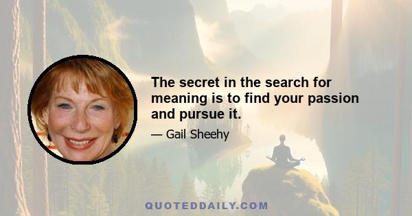 The secret in the search for meaning is to find your passion and pursue it.