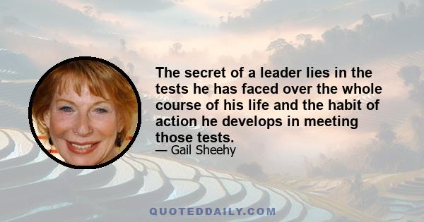 The secret of a leader lies in the tests he has faced over the whole course of his life and the habit of action he develops in meeting those tests.