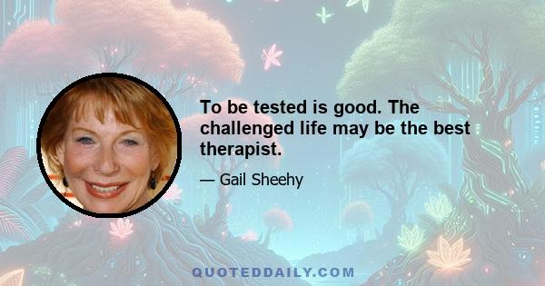 To be tested is good. The challenged life may be the best therapist.