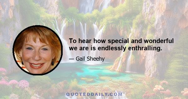 To hear how special and wonderful we are is endlessly enthralling.