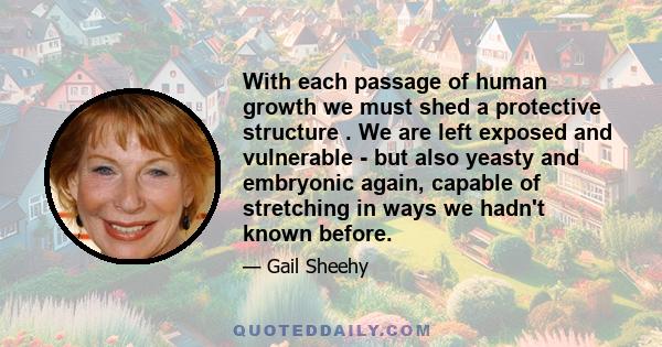 With each passage of human growth we must shed a protective structure . We are left exposed and vulnerable - but also yeasty and embryonic again, capable of stretching in ways we hadn't known before.