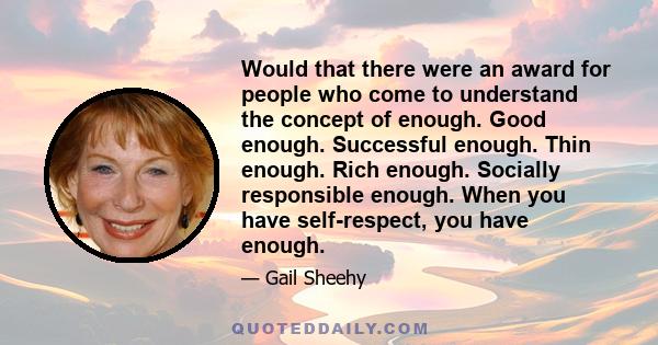 Would that there were an award for people who come to understand the concept of enough. Good enough. Successful enough. Thin enough. Rich enough. Socially responsible enough. When you have self-respect, you have enough.