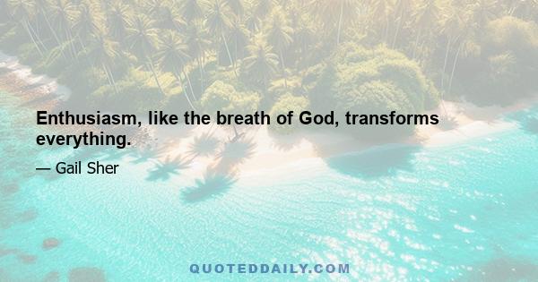 Enthusiasm, like the breath of God, transforms everything.