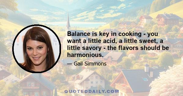 Balance is key in cooking - you want a little acid, a little sweet, a little savory - the flavors should be harmonious.