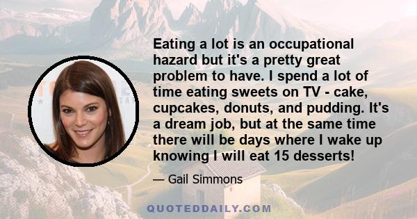 Eating a lot is an occupational hazard but it's a pretty great problem to have. I spend a lot of time eating sweets on TV - cake, cupcakes, donuts, and pudding. It's a dream job, but at the same time there will be days