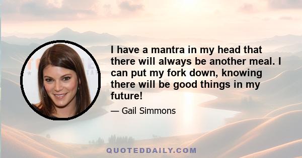 I have a mantra in my head that there will always be another meal. I can put my fork down, knowing there will be good things in my future!