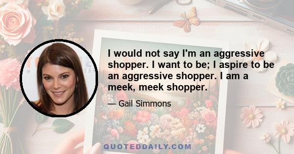 I would not say I'm an aggressive shopper. I want to be; I aspire to be an aggressive shopper. I am a meek, meek shopper.