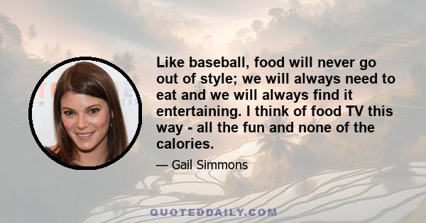 Like baseball, food will never go out of style; we will always need to eat and we will always find it entertaining. I think of food TV this way - all the fun and none of the calories.