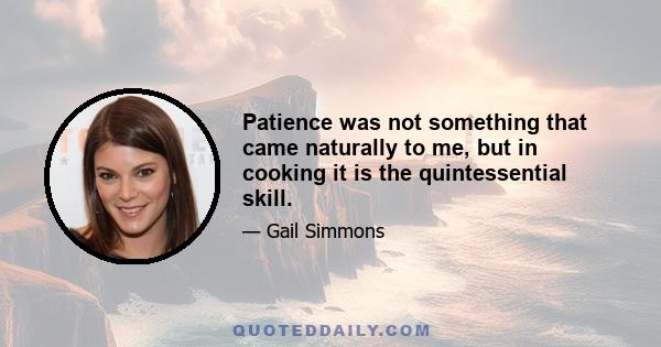 Patience was not something that came naturally to me, but in cooking it is the quintessential skill.