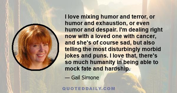 I love mixing humor and terror, or humor and exhaustion, or even humor and despair. I'm dealing right now with a loved one with cancer, and she's of course sad, but also telling the most disturbingly morbid jokes and