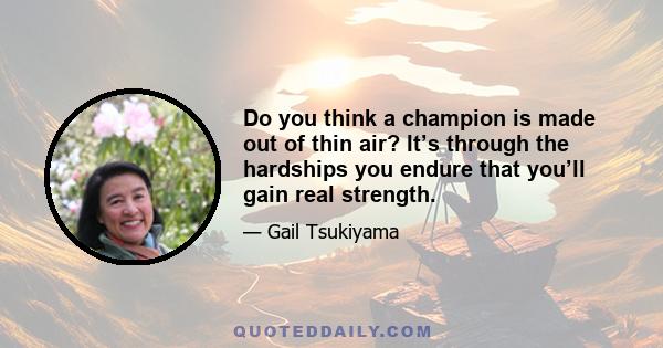 Do you think a champion is made out of thin air? It’s through the hardships you endure that you’ll gain real strength.