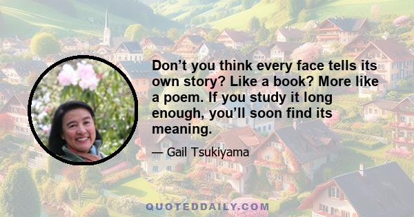 Don’t you think every face tells its own story? Like a book? More like a poem. If you study it long enough, you’ll soon find its meaning.