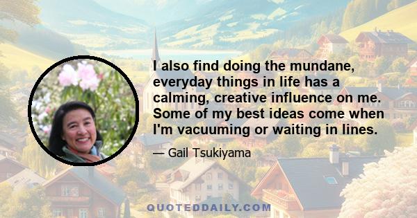 I also find doing the mundane, everyday things in life has a calming, creative influence on me. Some of my best ideas come when I'm vacuuming or waiting in lines.