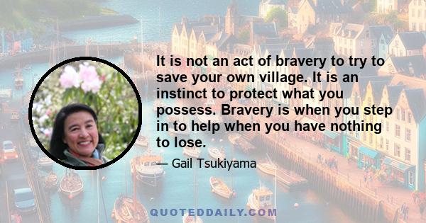 It is not an act of bravery to try to save your own village. It is an instinct to protect what you possess. Bravery is when you step in to help when you have nothing to lose.