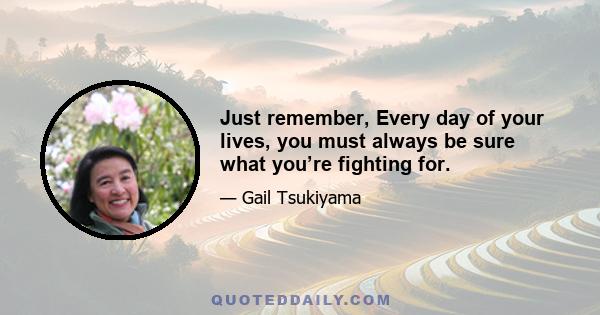 Just remember, Every day of your lives, you must always be sure what you’re fighting for.