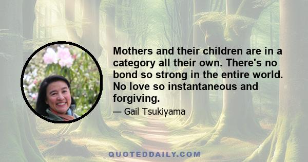 Mothers and their children are in a category all their own. There's no bond so strong in the entire world. No love so instantaneous and forgiving.