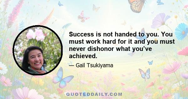 Success is not handed to you. You must work hard for it and you must never dishonor what you’ve achieved.