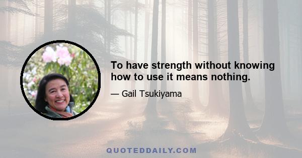 To have strength without knowing how to use it means nothing.