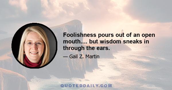 Foolishness pours out of an open mouth.... but wisdom sneaks in through the ears.