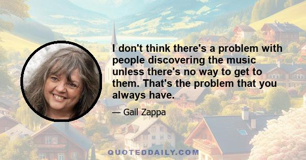 I don't think there's a problem with people discovering the music unless there's no way to get to them. That's the problem that you always have.