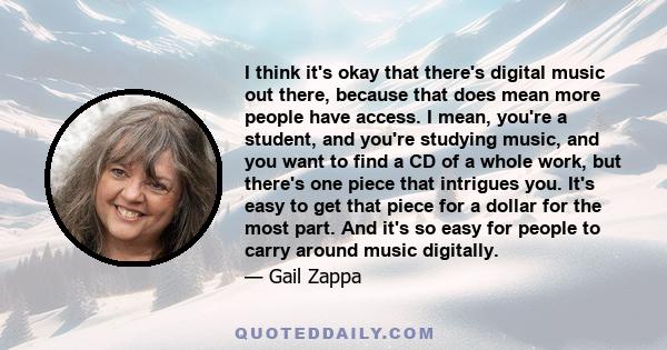 I think it's okay that there's digital music out there, because that does mean more people have access. I mean, you're a student, and you're studying music, and you want to find a CD of a whole work, but there's one