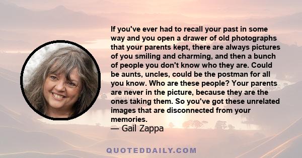 If you've ever had to recall your past in some way and you open a drawer of old photographs that your parents kept, there are always pictures of you smiling and charming, and then a bunch of people you don't know who