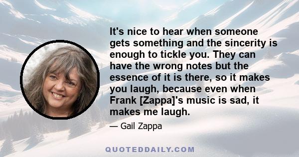 It's nice to hear when someone gets something and the sincerity is enough to tickle you. They can have the wrong notes but the essence of it is there, so it makes you laugh, because even when Frank [Zappa]'s music is