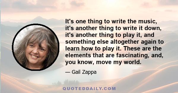 It's one thing to write the music, it's another thing to write it down, it's another thing to play it, and something else altogether again to learn how to play it. These are the elements that are fascinating, and, you