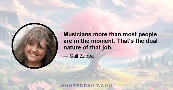 Musicians more than most people are in the moment. That's the dual nature of that job.