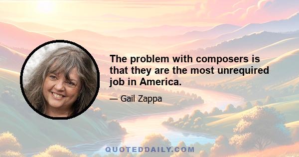 The problem with composers is that they are the most unrequired job in America.