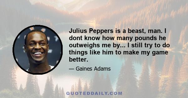 Julius Peppers is a beast, man. I dont know how many pounds he outweighs me by... I still try to do things like him to make my game better.