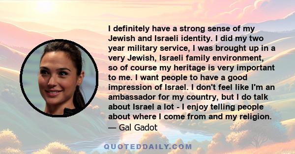 I definitely have a strong sense of my Jewish and Israeli identity. I did my two year military service, I was brought up in a very Jewish, Israeli family environment, so of course my heritage is very important to me. I