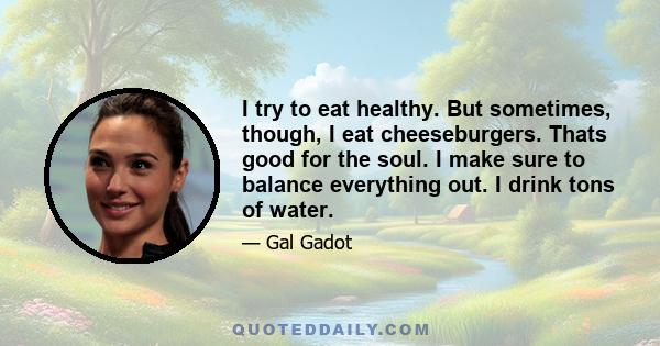 I try to eat healthy. But sometimes, though, I eat cheeseburgers. Thats good for the soul. I make sure to balance everything out. I drink tons of water.