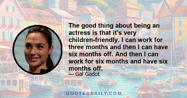 The good thing about being an actress is that it's very children-friendly. I can work for three months and then I can have six months off. And then I can work for six months and have six months off.