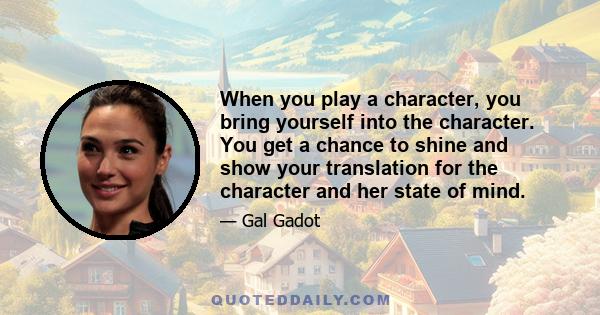 When you play a character, you bring yourself into the character. You get a chance to shine and show your translation for the character and her state of mind.