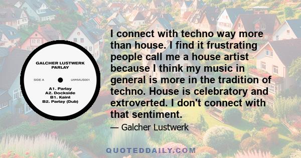 I connect with techno way more than house. I find it frustrating people call me a house artist because I think my music in general is more in the tradition of techno. House is celebratory and extroverted. I don't