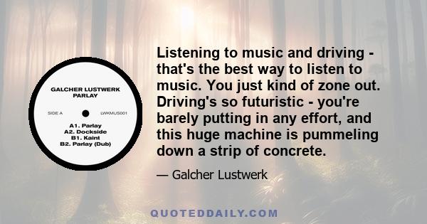 Listening to music and driving - that's the best way to listen to music. You just kind of zone out. Driving's so futuristic - you're barely putting in any effort, and this huge machine is pummeling down a strip of