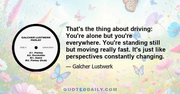 That's the thing about driving: You're alone but you're everywhere. You're standing still but moving really fast. It's just like perspectives constantly changing.