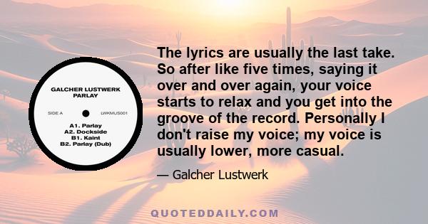 The lyrics are usually the last take. So after like five times, saying it over and over again, your voice starts to relax and you get into the groove of the record. Personally I don't raise my voice; my voice is usually 